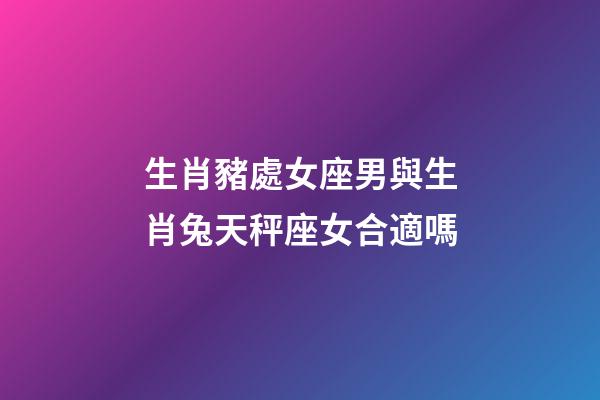 生肖豬處女座男與生肖兔天秤座女合適嗎-第1張-星座運勢-玄機派