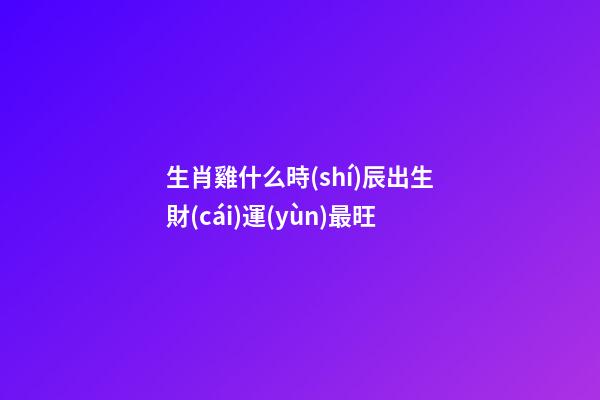 生肖雞什么時(shí)辰出生財(cái)運(yùn)最旺