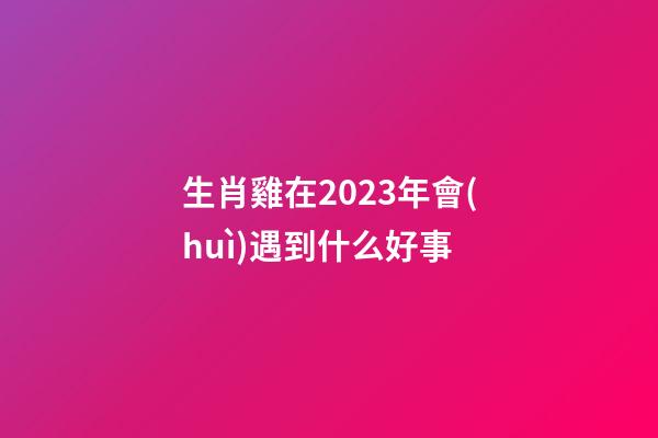 生肖雞在2023年會(huì)遇到什么好事