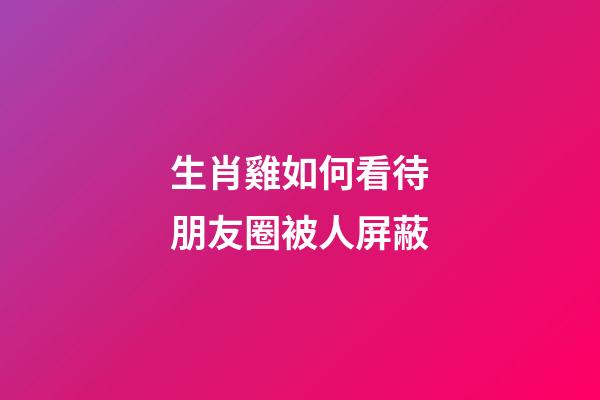 生肖雞如何看待朋友圈被人屏蔽