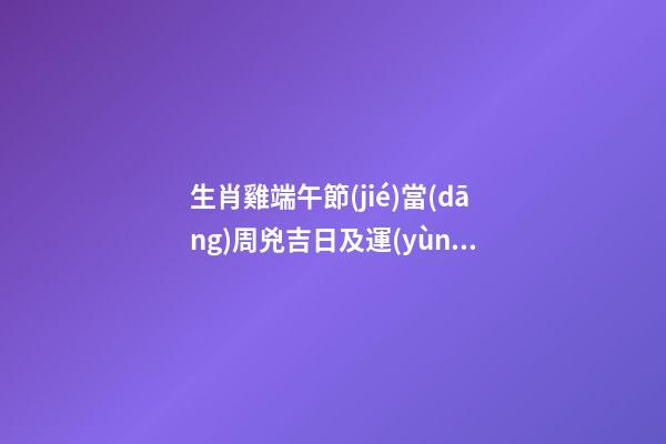 生肖雞端午節(jié)當(dāng)周兇吉日及運(yùn)勢