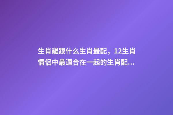 生肖雞跟什么生肖最配，12生肖情侶中最適合在一起的生肖配對-第1張-觀點-玄機派