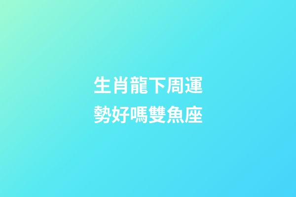 生肖龍下周運勢好嗎雙魚座-第1張-星座運勢-玄機派