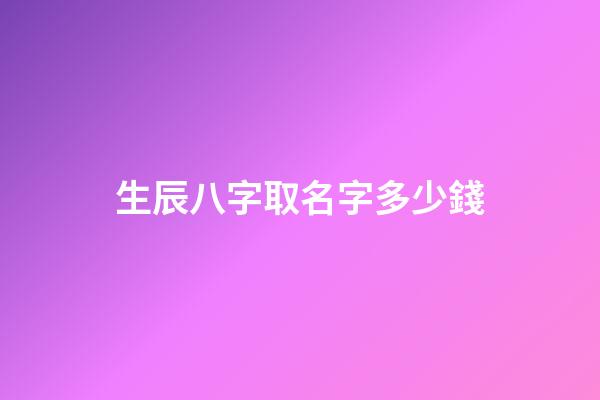 生辰八字取名字多少錢(起名字生辰八字)