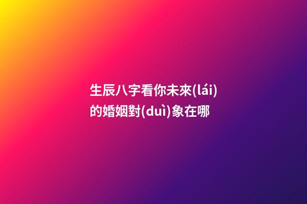 生辰八字看你未來(lái)的婚姻對(duì)象在哪