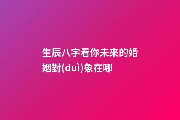 生辰八字看你未來的婚姻對(duì)象在哪