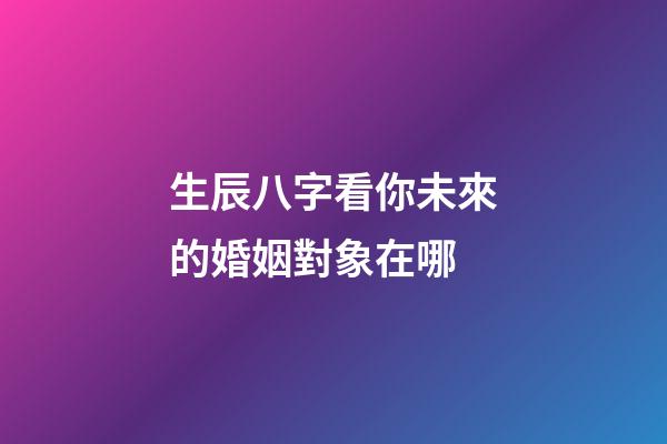 生辰八字看你未來的婚姻對象在哪