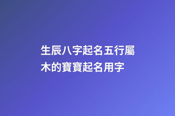 生辰八字起名五行屬木的寶寶起名用字
