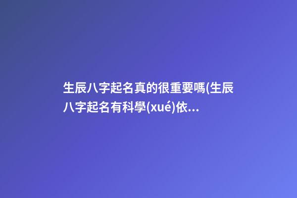 生辰八字起名真的很重要嗎(生辰八字起名有科學(xué)依據(jù)嗎)