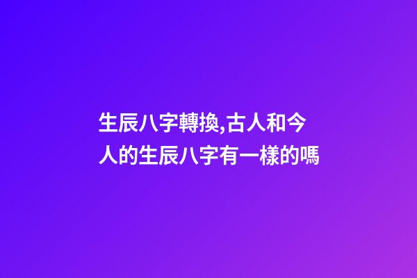 生辰八字轉換,古人和今人的生辰八字有一樣的嗎-第1張-觀點-玄機派