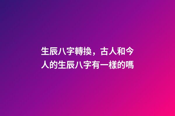 生辰八字轉換，古人和今人的生辰八字有一樣的嗎-第1張-觀點-玄機派