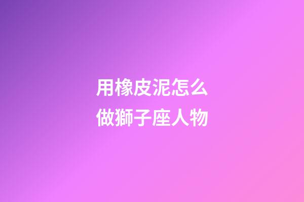 用橡皮泥怎么做獅子座人物-第1張-星座運勢-玄機派