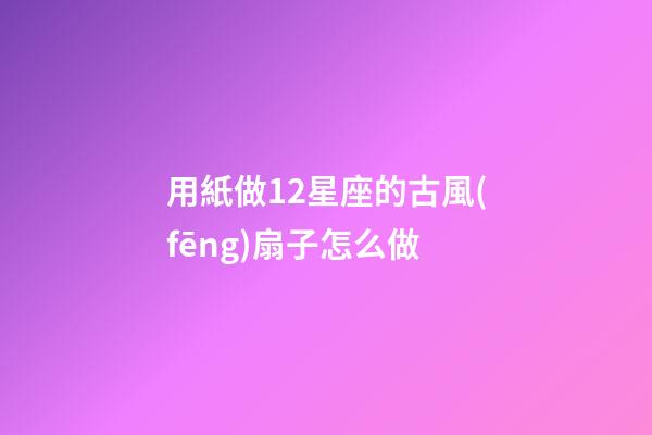 用紙做12星座的古風(fēng)扇子怎么做-第1張-星座運(yùn)勢(shì)-玄機(jī)派