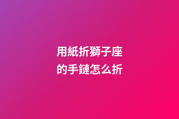 用紙折獅子座的手鏈怎么折-第1張-星座運勢-玄機派