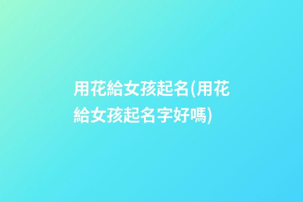 用花給女孩起名(用花給女孩起名字好嗎)