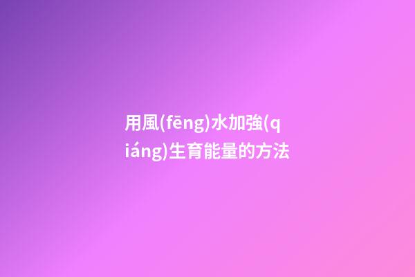 用風(fēng)水加強(qiáng)生育能量的方法