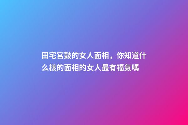 田宅宮鼓的女人面相，你知道什么樣的面相的女人最有福氣嗎