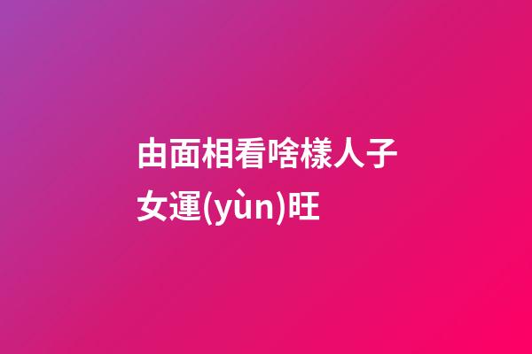 由面相看啥樣人子女運(yùn)旺