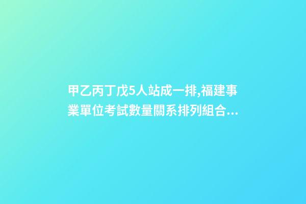 甲乙丙丁戊5人站成一排,福建事業單位考試數量關系排列組合之方法整合-第1張-觀點-玄機派