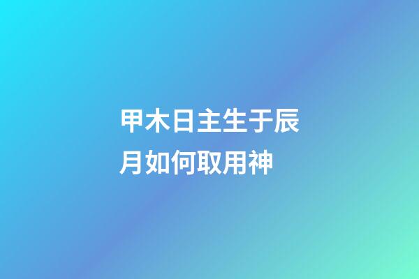 甲木日主生于辰月如何取用神?