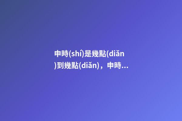 申時(shí)是幾點(diǎn)到幾點(diǎn)，申時(shí)出生的人命運(yùn)