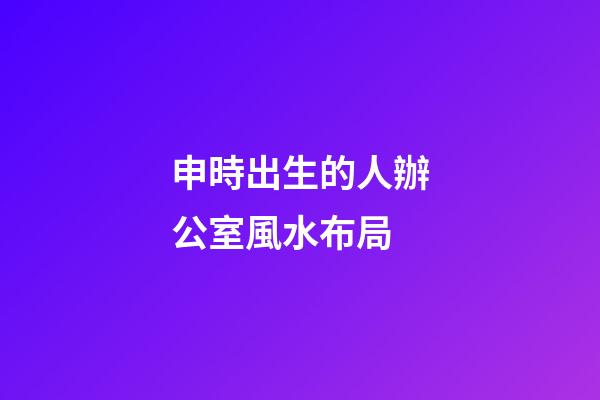 申時出生的人辦公室風水布局