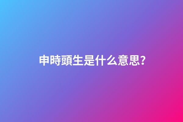 申時頭生是什么意思？
