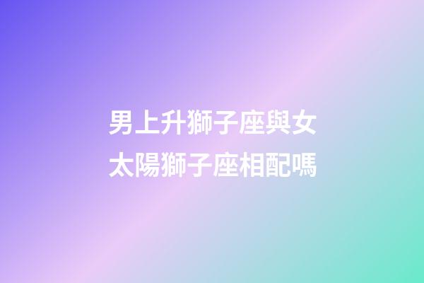 男上升獅子座與女太陽獅子座相配嗎-第1張-星座運勢-玄機派