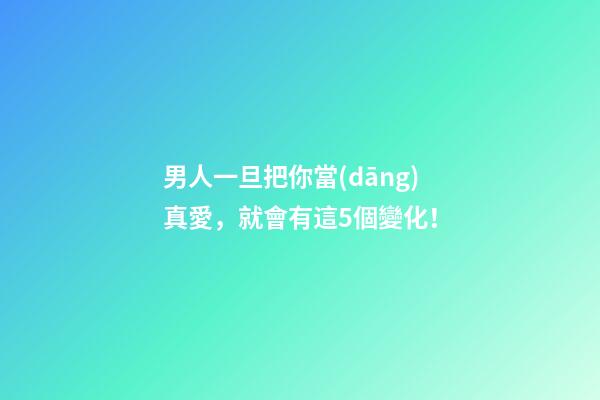 男人一旦把你當(dāng)真愛，就會有這5個變化！