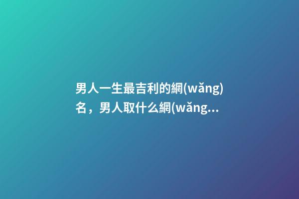 男人一生最吉利的網(wǎng)名，男人取什么網(wǎng)名旺事業(yè)