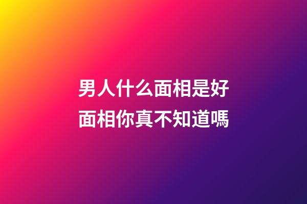 男人什么面相是好面相你真不知道嗎