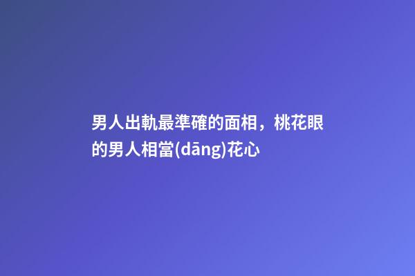男人出軌最準確的面相，桃花眼的男人相當(dāng)花心