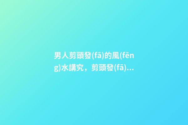 男人剪頭發(fā)的風(fēng)水講究，剪頭發(fā)有哪些注意事項