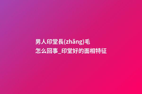 男人印堂長(zhǎng)毛怎么回事_印堂好的面相特征