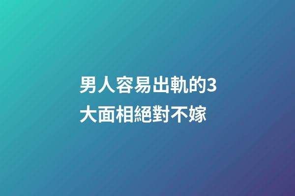男人容易出軌的3大面相絕對不嫁