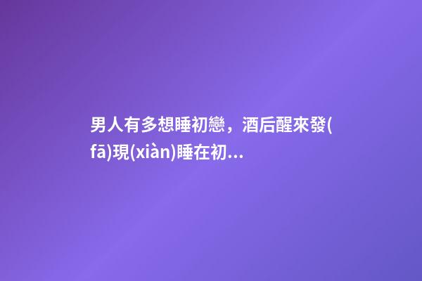 男人有多想睡初戀，酒后醒來發(fā)現(xiàn)睡在初戀身邊-第1張-觀點(diǎn)-玄機(jī)派