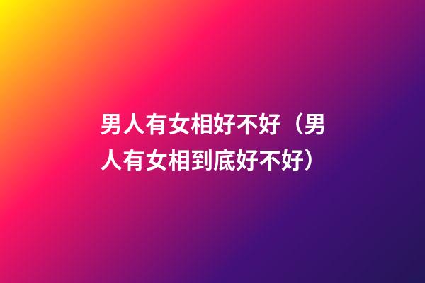 男人有女相好不好（男人有女相到底好不好?）