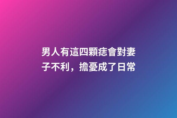 男人有這四顆痣會對妻子不利，擔憂成了日常
