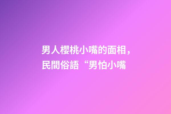 男人櫻桃小嘴的面相，民間俗語“男怕小嘴-第1張-觀點-玄機派