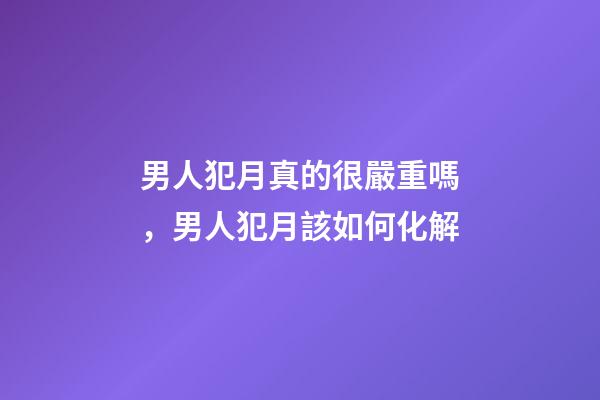 男人犯月真的很嚴重嗎，男人犯月該如何化解