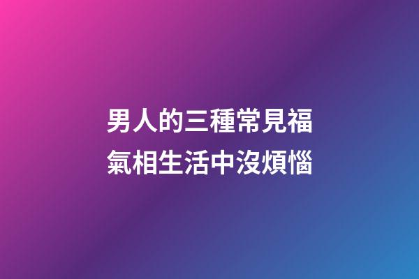 男人的三種常見福氣相生活中沒煩惱