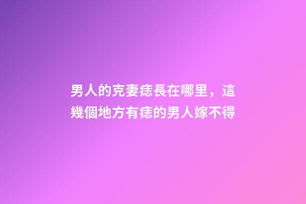 男人的克妻痣長在哪里，這幾個地方有痣的男人嫁不得