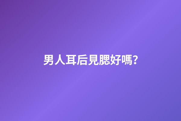 男人耳后見腮好嗎？