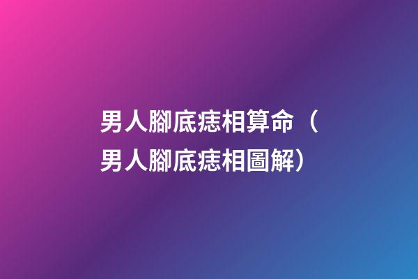 男人腳底痣相算命（男人腳底痣相圖解）