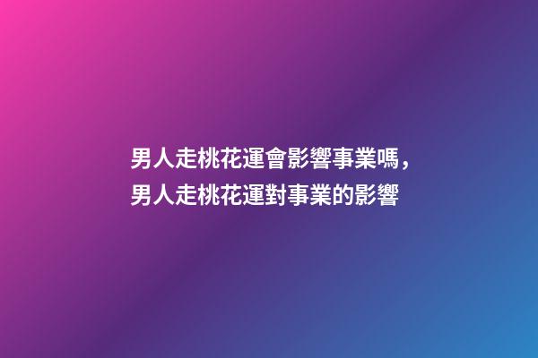 男人走桃花運會影響事業嗎，男人走桃花運對事業的影響