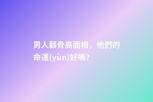 男人顴骨高面相，他們的命運(yùn)好嗎？