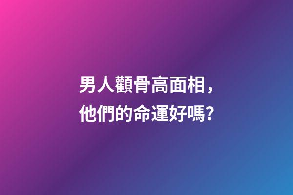 男人顴骨高面相，他們的命運好嗎？