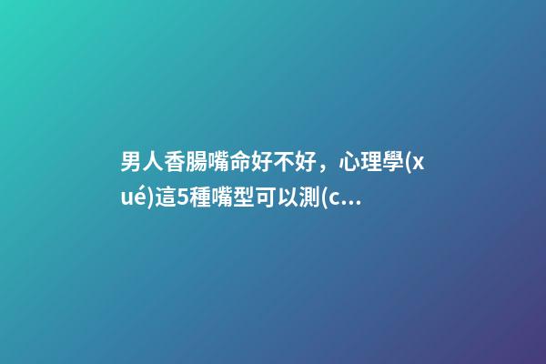 男人香腸嘴命好不好，心理學(xué)這5種嘴型可以測(cè)試性格-第1張-觀點(diǎn)-玄機(jī)派