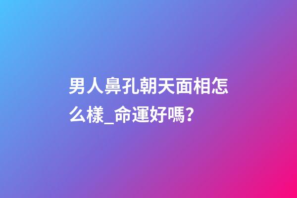男人鼻孔朝天面相怎么樣_命運好嗎？