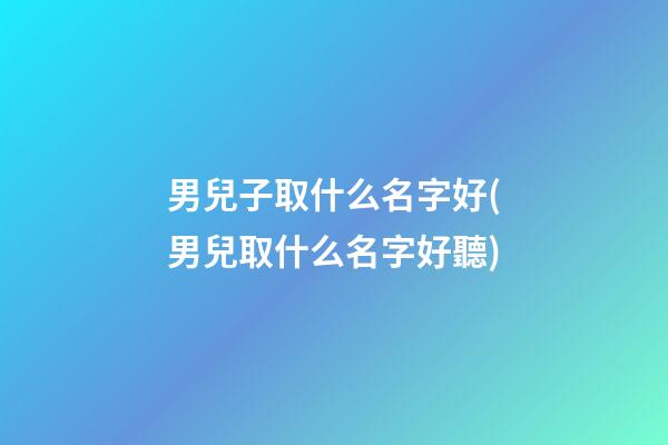 男兒子取什么名字好(男兒取什么名字好聽)